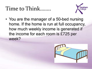 Time to Think……..
• You are the manager of a 50-bed nursing
home. If the home is run at full occupancy,
how much weekly income is generated if
the income for each room is £725 per
week?
 