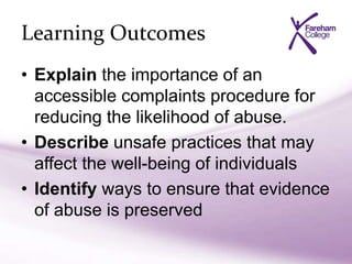 Learning Outcomes
• Explain the importance of an
accessible complaints procedure for
reducing the likelihood of abuse.
• Describe unsafe practices that may
affect the well-being of individuals
• Identify ways to ensure that evidence
of abuse is preserved
 