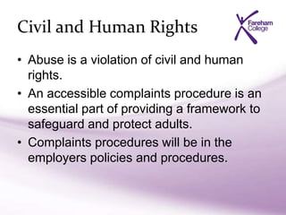 Civil and Human Rights
• Abuse is a violation of civil and human
rights.
• An accessible complaints procedure is an
essential part of providing a framework to
safeguard and protect adults.
• Complaints procedures will be in the
employers policies and procedures.
 