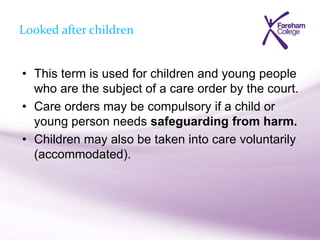 Looked after children
• This term is used for children and young people
who are the subject of a care order by the court.
• Care orders may be compulsory if a child or
young person needs safeguarding from harm.
• Children may also be taken into care voluntarily
(accommodated).
 