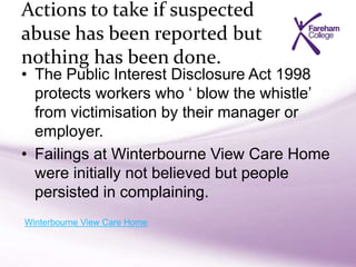 Actions to take if suspected
abuse has been reported but
nothing has been done.
• The Public Interest Disclosure Act 1998
protects workers who ‘ blow the whistle’
from victimisation by their manager or
employer.
• Failings at Winterbourne View Care Home
were initially not believed but people
persisted in complaining.
Winterbourne View Care Home
 