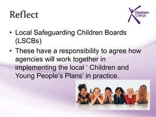 Reflect
• Local Safeguarding Children Boards
(LSCBs)
• These have a responsibility to agree how
agencies will work together in
implementing the local ‘ Children and
Young People’s Plans’ in practice.
 