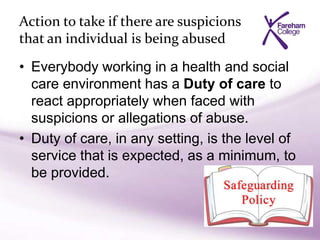 Action to take if there are suspicions
that an individual is being abused
• Everybody working in a health and social
care environment has a Duty of care to
react appropriately when faced with
suspicions or allegations of abuse.
• Duty of care, in any setting, is the level of
service that is expected, as a minimum, to
be provided.
 