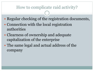 How to complicate raid activity?
 Regular checking of the registration documents,
 Connection with the local registration
authorities
 Clearness of ownership and adequate
capitalization of the enterprise
 The same legal and actual address of the
company
 