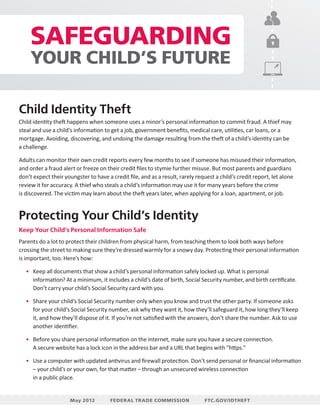 SAFEGUARDING
YOUR CHILD’S FUTURE
Child Identity Theft
Child identity theft happens when someone uses a minor’s personal information to commit fraud. A thief may
steal and use a child’s information to get a job, government benefits, medical care, utilities, car loans, or a
mortgage. Avoiding, discovering, and undoing the damage resulting from the theft of a child’s identity can be
a challenge.
Adults can monitor their own credit reports every few months to see if someone has misused their information,
and order a fraud alert or freeze on their credit files to stymie further misuse. But most parents and guardians
don’t expect their youngster to have a credit file, and as a result, rarely request a child’s credit report, let alone
review it for accuracy. A thief who steals a child’s information may use it for many years before the crime
is discovered. The victim may learn about the theft years later, when applying for a loan, apartment, or job.

Protecting Your Child’s Identity
Keep Your Child’s Personal Information Safe
Parents do a lot to protect their children from physical harm, from teaching them to look both ways before
crossing the street to making sure they’re dressed warmly for a snowy day. Protecting their personal information
is important, too. Here’s how:
•	 Keep all documents that show a child’s personal information safely locked up. What is personal
information? At a minimum, it includes a child’s date of birth, Social Security number, and birth certificate.
Don’t carry your child’s Social Security card with you.
•	 Share your child’s Social Security number only when you know and trust the other party. If someone asks
for your child’s Social Security number, ask why they want it, how they’ll safeguard it, how long they’ll keep
it, and how they’ll dispose of it. If you’re not satisfied with the answers, don’t share the number. Ask to use
another identifier.
•	 Before you share personal information on the internet, make sure you have a secure connection.
A secure website has a lock icon in the address bar and a URL that begins with “https.”
•	 Use a computer with updated antivirus and firewall protection. Don’t send personal or financial information
– your child’s or your own, for that matter – through an unsecured wireless connection
in a public place.

May 2012

FEDERAL TRADE COMMISSION

FTC.GOV/IDTHEFT

 