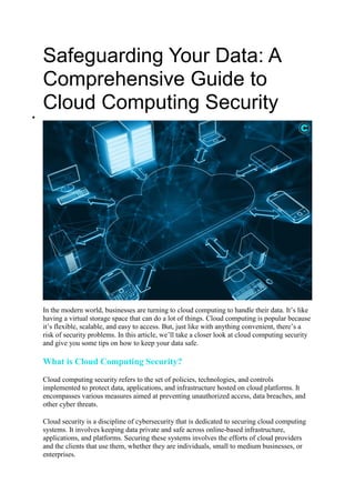 Safeguarding Your Data: A
Comprehensive Guide to
Cloud Computing Security

In the modern world, businesses are turning to cloud computing to handle their data. It’s like
having a virtual storage space that can do a lot of things. Cloud computing is popular because
it’s flexible, scalable, and easy to access. But, just like with anything convenient, there’s a
risk of security problems. In this article, we’ll take a closer look at cloud computing security
and give you some tips on how to keep your data safe.
What is Cloud Computing Security?
Cloud computing security refers to the set of policies, technologies, and controls
implemented to protect data, applications, and infrastructure hosted on cloud platforms. It
encompasses various measures aimed at preventing unauthorized access, data breaches, and
other cyber threats.
Cloud security is a discipline of cybersecurity that is dedicated to securing cloud computing
systems. It involves keeping data private and safe across online-based infrastructure,
applications, and platforms. Securing these systems involves the efforts of cloud providers
and the clients that use them, whether they are individuals, small to medium businesses, or
enterprises.
 