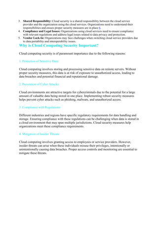 3. Shared Responsibility: Cloud security is a shared responsibility between the cloud service
provider and the organization using the cloud services. Organizations need to understand their
responsibilities and ensure proper security measures are in place 6.
4. Compliance and Legal Issues: Organizations using cloud services need to ensure compliance
with relevant regulations and address legal issues related to data privacy and protection.
5. Vendor Lock-In: Organizations may face challenges when switching cloud service providers due
to data portability and interoperability issues.
Why is Cloud Computing Security Important?
Cloud computing security is of paramount importance due to the following reasons:
1. Protection of Sensitive Data:
Cloud computing involves storing and processing sensitive data on remote servers. Without
proper security measures, this data is at risk of exposure to unauthorized access, leading to
data breaches and potential financial and reputational damage.
2. Prevention of Cyber Attacks:
Cloud environments are attractive targets for cybercriminals due to the potential for a large
amount of valuable data being stored in one place. Implementing robust security measures
helps prevent cyber attacks such as phishing, malware, and unauthorized access.
3. Compliance with Regulations:
Different industries and regions have specific regulatory requirements for data handling and
storage. Ensuring compliance with these regulations can be challenging when data is stored in
a cloud environment that may span multiple jurisdictions. Cloud security measures help
organizations meet these compliance requirements.
4. Mitigation of Insider Threats:
Cloud computing involves granting access to employees or service providers. However,
insider threats can arise when these individuals misuse their privileges, intentionally or
unintentionally causing data breaches. Proper access controls and monitoring are essential to
mitigate these threats.
 