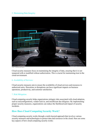 5. Maintaining Data Integrity:
(source – Maintaining Data Integrity)
Cloud security measures focus on maintaining the integrity of data, ensuring that it is not
tampered with or modified without authorization. This is crucial for maintaining trust in the
cloud environment.
6. Availability of Services:
Cloud security measures aim to ensure the availability of cloud services and resources to
authorized users. Downtime or disruptions can have significant impacts on business
operations, productivity, and customer satisfaction.
7. Risk Mitigation:
Cloud computing security helps organizations mitigate risks associated with cloud adoption,
such as misconfigurations, vendor lock-in, and insufficient due diligence. By implementing
proper security measures, organizations can reduce the likelihood and impact of security
incidents.
How Does Cloud Computing Security Work?
Cloud computing security works through a multi-layered approach that involves various
security measures and technologies to protect data and resources in the cloud. Here are some
key aspects of how cloud computing security works:
 