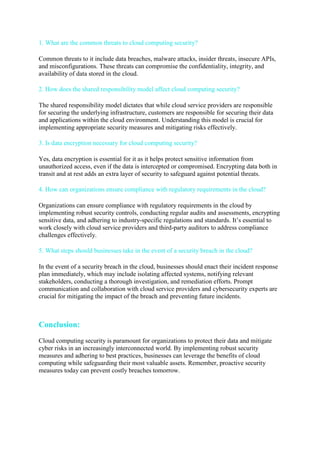1. What are the common threats to cloud computing security?
Common threats to it include data breaches, malware attacks, insider threats, insecure APIs,
and misconfigurations. These threats can compromise the confidentiality, integrity, and
availability of data stored in the cloud.
2. How does the shared responsibility model affect cloud computing security?
The shared responsibility model dictates that while cloud service providers are responsible
for securing the underlying infrastructure, customers are responsible for securing their data
and applications within the cloud environment. Understanding this model is crucial for
implementing appropriate security measures and mitigating risks effectively.
3. Is data encryption necessary for cloud computing security?
Yes, data encryption is essential for it as it helps protect sensitive information from
unauthorized access, even if the data is intercepted or compromised. Encrypting data both in
transit and at rest adds an extra layer of security to safeguard against potential threats.
4. How can organizations ensure compliance with regulatory requirements in the cloud?
Organizations can ensure compliance with regulatory requirements in the cloud by
implementing robust security controls, conducting regular audits and assessments, encrypting
sensitive data, and adhering to industry-specific regulations and standards. It’s essential to
work closely with cloud service providers and third-party auditors to address compliance
challenges effectively.
5. What steps should businesses take in the event of a security breach in the cloud?
In the event of a security breach in the cloud, businesses should enact their incident response
plan immediately, which may include isolating affected systems, notifying relevant
stakeholders, conducting a thorough investigation, and remediation efforts. Prompt
communication and collaboration with cloud service providers and cybersecurity experts are
crucial for mitigating the impact of the breach and preventing future incidents.
Conclusion:
Cloud computing security is paramount for organizations to protect their data and mitigate
cyber risks in an increasingly interconnected world. By implementing robust security
measures and adhering to best practices, businesses can leverage the benefits of cloud
computing while safeguarding their most valuable assets. Remember, proactive security
measures today can prevent costly breaches tomorrow.
 