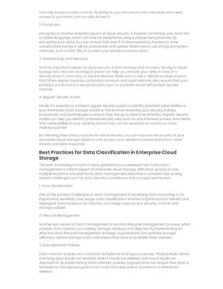 and role-based access controls. By doing so, you can ensure that only those who need
access to your data can actually access it.
2. Encryption
Encryption is another essential aspect of cloud security. It involves converting your data into
a coded language, which can only be deciphered using a unique decryption key. By
encrypting your data, you can ensure that even if it’s intercepted by hackers or other
unauthorized parties, it will be unreadable and useless. Make sure to use strong encryption
methods, such as AES-256, to protect your sensitive business data.
3. Data Backup and Recovery
Another important aspect of cloud security is data backup and recovery. Having a robust
backup and recovery strategy in place can help you recover your data in case of a
security breach, data loss, or natural disaster. Make sure to use a reliable backup solution
that offers regular backups, automatic backups, and quick restores. Also, ensure that your
backups are stored in a secure location, such as a private cloud, with proper access
controls.
4. Regular Security Audits
Finally, it’s essential to conduct regular security audits to identify potential vulnerabilities in
your enterprise cloud storage solutions. This involves reviewing your security policies,
procedures, and technologies to ensure they are up to date and effective. Regular security
audits can help you identify potential security risks, such as unauthorized access, data leaks,
and vulnerabilities in your systems, before they can be exploited by hackers or other
malicious parties.
By following these best practices for cloud security, you can improve the security of your
enterprise cloud storage solutions and protect your sensitive business data from cyber
threats and data breaches.
Best Practices for Data Classification in Enterprise Cloud
Storage
The ever-increasing amount of data generated by businesses has made data
management a critical aspect of enterprise cloud storage. With data spread across
multiple locations and platforms, data management becomes a complex task, posing
several challenges such as data security, compliance, and storage optimization.
1. Data Classification
One of the primary challenges of data management is classifying data according to its
importance, sensitivity, and usage. Data classification enables organizations to identify and
segregate data based on its criticality and assign appropriate security controls and
storage policies.
2. Lifecycle Management
Another key aspect of data management is the data lifecycle management process, which
includes data creation, processing, storage, retrieval, and disposal. By implementing an
effective data lifecycle management strategy, organizations can optimize storage
utilization, reduce storage costs, and ensure that data is available when needed.
3. Data Retention Policies
Data retention policies are crucial for compliance and legal purposes. These policies define
how long data should be retained, when it should be deleted, and how it should be
disposed of. By implementing data retention policies, organizations can ensure that data is
retained for the required period and avoid data loss due to accidental or intentional
deletion.
 