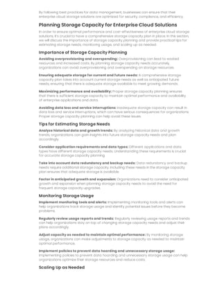 By following best practices for data management, businesses can ensure that their
enterprise cloud storage solutions are optimized for security, compliance, and efficiency.
Planning Storage Capacity for Enterprise Cloud Solutions
In order to ensure optimal performance and cost-effectiveness of enterprise cloud storage
solutions, it’s crucial to have a comprehensive storage capacity plan in place. In this section,
we will discuss the importance of storage capacity planning and provide practical tips for
estimating storage needs, monitoring usage, and scaling up as needed.
Importance of Storage Capacity Planning
Avoiding overprovisioning and overspending: Overprovisioning can lead to wasted
resources and increased costs. By planning storage capacity needs accurately,
organizations can avoid overprovisioning and overspending on storage resources.
Ensuring adequate storage for current and future needs: A comprehensive storage
capacity plan takes into account current storage needs as well as anticipated future
needs, ensuring that there is adequate storage available to meet growing demands.
Maximizing performance and availability: Proper storage capacity planning ensures
that there is sufficient storage capacity to maintain optimal performance and availability
of enterprise applications and data.
Avoiding data loss and service interruptions: Inadequate storage capacity can result in
data loss and service interruptions, which can have serious consequences for organizations.
Proper storage capacity planning can help avoid these issues.
Tips for Estimating Storage Needs
Analyze historical data and growth trends: By analyzing historical data and growth
trends, organizations can gain insights into future storage capacity needs and plan
accordingly.
Consider application requirements and data types: Different applications and data
types have different storage capacity needs. Understanding these requirements is crucial
for accurate storage capacity planning.
Take into account data redundancy and backup needs: Data redundancy and backup
needs require additional storage capacity. Including these needs in the storage capacity
plan ensures that adequate storage is available.
Factor in anticipated growth and expansion: Organizations need to consider anticipated
growth and expansion when planning storage capacity needs to avoid the need for
frequent storage capacity upgrades.
Monitoring Storage Usage
Implement monitoring tools and alerts: Implementing monitoring tools and alerts can
help organizations track storage usage and identify potential issues before they become
problems.
Regularly review usage reports and trends: Regularly reviewing usage reports and trends
can help organizations stay on top of changing storage capacity needs and adjust their
plans accordingly.
Adjust capacity as needed to maintain optimal performance: By monitoring storage
usage, organizations can make adjustments to storage capacity as needed to maintain
optimal performance.
Implement policies to prevent data hoarding and unnecessary storage usage:
Implementing policies to prevent data hoarding and unnecessary storage usage can help
organizations optimize their storage resources and reduce costs.
Scaling Up as Needed
 