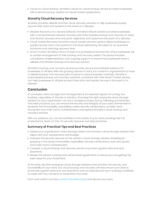 Cloud-to-Cloud Backup: StoneFly’s cloud-to-cloud backup service provides businesses
with a secure backup solution for cloud-based applications.
StoneFly Cloud Recovery Services
StoneFly provides reliable and fast cloud recovery services to help businesses quickly
recover their data and systems in the event of a disaster.
Disaster Recovery as a Service (DRaaS): StoneFly’s DRaaS solution provides businesses
with a comprehensive disaster recovery plan that includes backup and recovery of data,
and shorter recovery time and point objectives, and systems in the event of a disaster.
Cloud-based Recovery: StoneFly’s cloud-based recovery service allows businesses to
quickly recover data and systems in the cloud, eliminating the need for on-premises
hardware and reducing recovery time.
Smart Protect: StoneFly’s Smart Protect is a professional service that offers businesses full
or partial management of their backup and recovery needs. This service includes
consultation, implementation, and ongoing support to ensure that businesses have a
reliable and efficient backup and recovery solution.
StoneFly’s backup and recovery services provide secure and scalable solutions for
businesses of all sizes. With the growing volume of data, it’s crucial for organizations to have
a reliable backup and recovery plan in place to ensure business continuity. StoneFly’s
customizable backup and recovery solutions, combined with their Smart Protect service,
can help businesses of all sizes protect their data and quickly recover in the event of a
disaster.
Conclusion
In conclusion, data storage and management is an essential aspect of running any
business, regardless of the size or industry. Choosing the right enterprise cloud storage
solution for your organization can be a complex process, but by following practical tips
and best practices, you can ensure the security and integrity of your data. Remember to
evaluate the immutability capabilities, review security certifications, consider data
encryption and multi-factor authentication, and explore StoneFly’s cloud backup and
recovery services.
With our solutions, you can be confident in the safety of your data, knowing that it is
protected by state-of-the-art security features and best practices.
Summary of Practical Tips and Best Practices
Assess your organization’s data storage needs and choose a cloud storage solution that
aligns with your requirements and budget.
Evaluate the security features of the vendor’s cloud storage solution, including air-
gapping in the cloud, immutability capabilities, security certifications, data encryption,
and multi-factor authentication.
Consider a cloud backup and recovery service to protect against data loss and
downtime.
Review the vendor’s pricing and service level agreements to ensure you are getting the
best value for your investment.
At StoneFly, we offer enterprise cloud storage solutions that prioritize the security and
accessibility of your data. Our cloud backup and recovery services ensure your data is
protected against data loss and downtime, and our experienced team is always available
to assist with any concerns or issues that may arise.
Don’t wait until it’s too late, contact StoneFly today and secure your data.
 