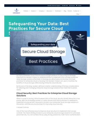 ERROR fo
Invalid do
Safeguarding Your Data: Best
Practices for Secure Cloud
Storage
As more businesses move towards cloud storage solutions, it’s becoming increasingly
important for decision makers to understand how to implement and manage enterprise
cloud storage solutions effectively. In this blog, we will provide practical tips and best
practices for enterprise cloud computing that decision makers can use to maximize the
benefits of cloud storage while ensuring enterprise cloud security.
By the end of this blog, readers will have a better understanding of the key considerations
for selecting and managing enterprise cloud storage solutions that meet their business
needs.
Cloud Security: Best Practices for Enterprise Cloud Storage
Solutions
When it comes to storing critical business data in the cloud, security should always be a top
priority. With the increasing number of cyber attacks and data breaches, it’s essential to
implement strong security measures to protect your enterprise cloud storage solutions. In
this section, we’ll discuss practical tips for improving cloud security.
1. Access Controls
One of the most effective ways to improve cloud security is to implement strict access
controls. This means limiting access to your enterprise cloud storage solutions to authorized
personnel only. You can achieve this by using strong passwords, multi-factor authentication,
Products  Solutions  Company  Resources  Downloads  Blog Partners Contact Us 
Shop 
0 Items
StoneFly Technical Support 510-265-1616 My Account 

 