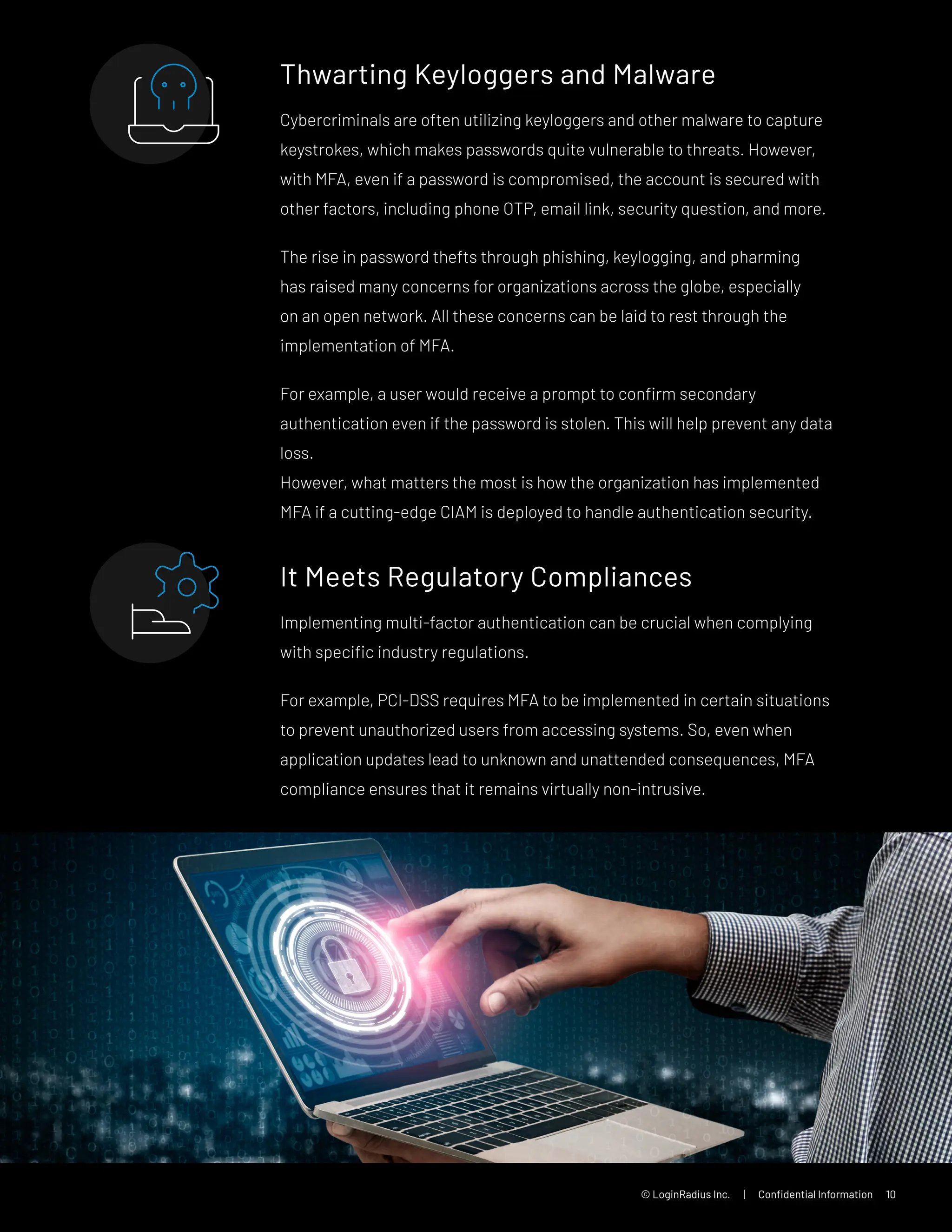 © LoginRadius Inc. | Confidential Information 10
Thwarting Keyloggers and Malware
Cybercriminals are often utilizing keyloggers and other malware to capture
keystrokes, which makes passwords quite vulnerable to threats. However,
with MFA, even if a password is compromised, the account is secured with
other factors, including phone OTP, email link, security question, and more.
The rise in password thefts through phishing, keylogging, and pharming
has raised many concerns for organizations across the globe, especially
on an open network. All these concerns can be laid to rest through the
implementation of MFA.
For example, a user would receive a prompt to confirm secondary
authentication even if the password is stolen. This will help prevent any data
loss.
However, what matters the most is how the organization has implemented
MFA if a cutting-edge CIAM is deployed to handle authentication security.
It Meets Regulatory Compliances
Implementing multi-factor authentication can be crucial when complying
with specific industry regulations.
For example, PCI-DSS requires MFA to be implemented in certain situations
to prevent unauthorized users from accessing systems. So, even when
application updates lead to unknown and unattended consequences, MFA
compliance ensures that it remains virtually non-intrusive.
 