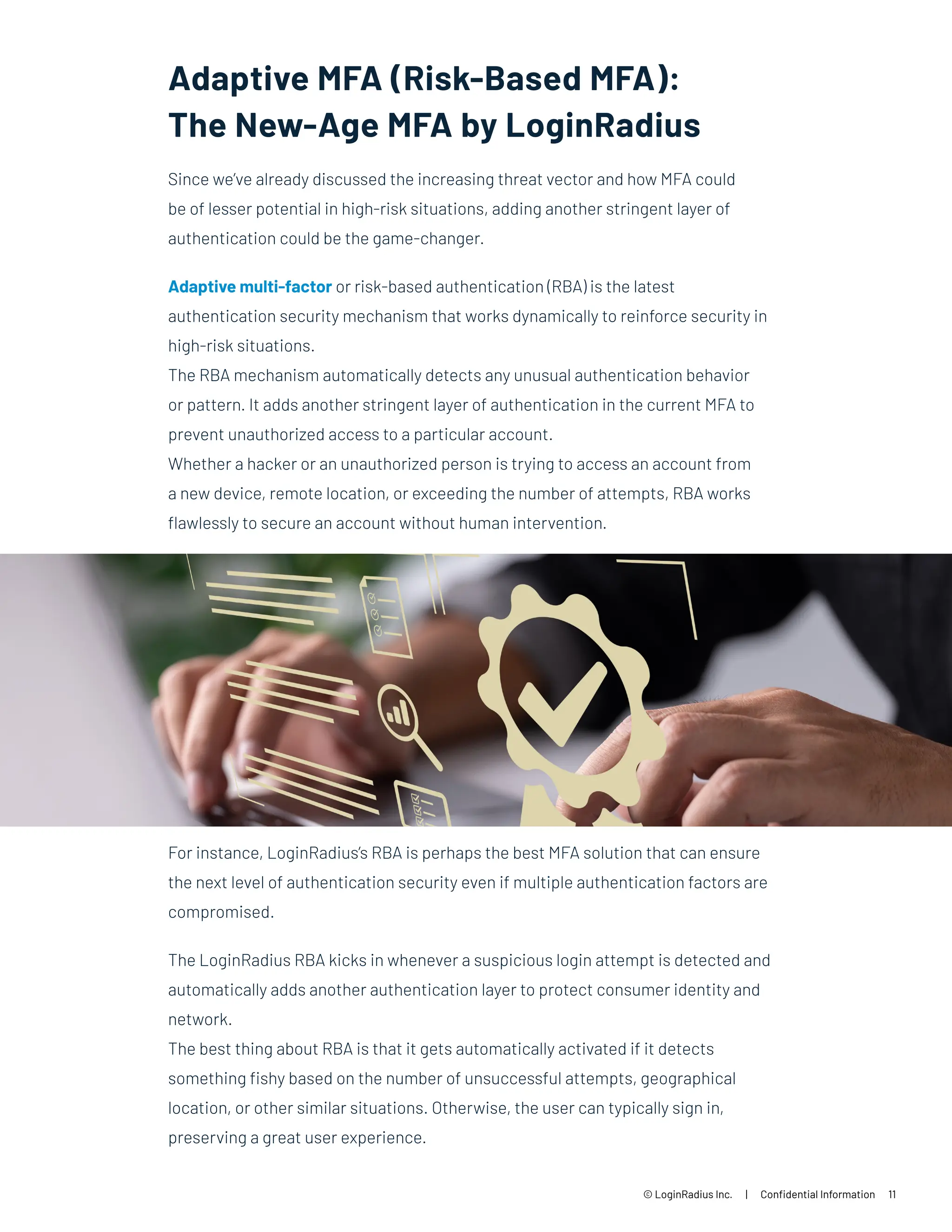 Adaptive MFA (Risk-Based MFA):
The New-Age MFA by LoginRadius
© LoginRadius Inc. | Confidential Information 11
Since we’ve already discussed the increasing threat vector and how MFA could
be of lesser potential in high-risk situations, adding another stringent layer of
authentication could be the game-changer.
Adaptive multi-factor or risk-based authentication (RBA) is the latest
authentication security mechanism that works dynamically to reinforce security in
high-risk situations.
The RBA mechanism automatically detects any unusual authentication behavior
or pattern. It adds another stringent layer of authentication in the current MFA to
prevent unauthorized access to a particular account.
Whether a hacker or an unauthorized person is trying to access an account from
a new device, remote location, or exceeding the number of attempts, RBA works
flawlessly to secure an account without human intervention.
For instance, LoginRadius’s RBA is perhaps the best MFA solution that can ensure
the next level of authentication security even if multiple authentication factors are
compromised.
The LoginRadius RBA kicks in whenever a suspicious login attempt is detected and
automatically adds another authentication layer to protect consumer identity and
network.
The best thing about RBA is that it gets automatically activated if it detects
something fishy based on the number of unsuccessful attempts, geographical
location, or other similar situations. Otherwise, the user can typically sign in,
preserving a great user experience.
 