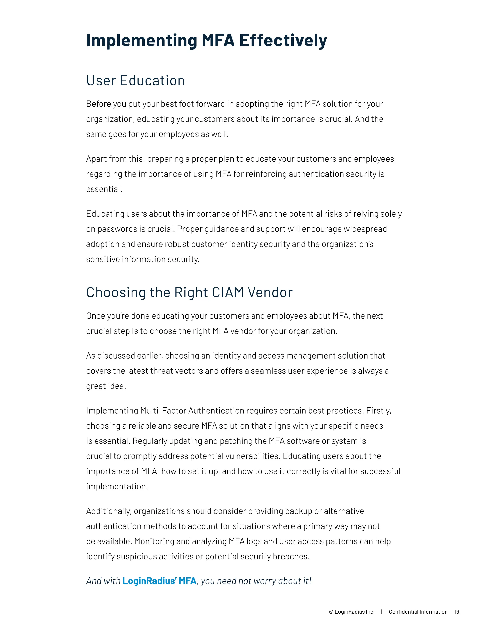 Implementing MFA Effectively
User Education
Before you put your best foot forward in adopting the right MFA solution for your
organization, educating your customers about its importance is crucial. And the
same goes for your employees as well.
Apart from this, preparing a proper plan to educate your customers and employees
regarding the importance of using MFA for reinforcing authentication security is
essential.
Educating users about the importance of MFA and the potential risks of relying solely
on passwords is crucial. Proper guidance and support will encourage widespread
adoption and ensure robust customer identity security and the organization’s
sensitive information security.
Choosing the Right CIAM Vendor
Once you’re done educating your customers and employees about MFA, the next
crucial step is to choose the right MFA vendor for your organization.
As discussed earlier, choosing an identity and access management solution that
covers the latest threat vectors and offers a seamless user experience is always a
great idea.
Implementing Multi-Factor Authentication requires certain best practices. Firstly,
choosing a reliable and secure MFA solution that aligns with your specific needs
is essential. Regularly updating and patching the MFA software or system is
crucial to promptly address potential vulnerabilities. Educating users about the
importance of MFA, how to set it up, and how to use it correctly is vital for successful
implementation.
Additionally, organizations should consider providing backup or alternative
authentication methods to account for situations where a primary way may not
be available. Monitoring and analyzing MFA logs and user access patterns can help
identify suspicious activities or potential security breaches.
And with LoginRadius’ MFA, you need not worry about it!
© LoginRadius Inc. | Confidential Information 13
 