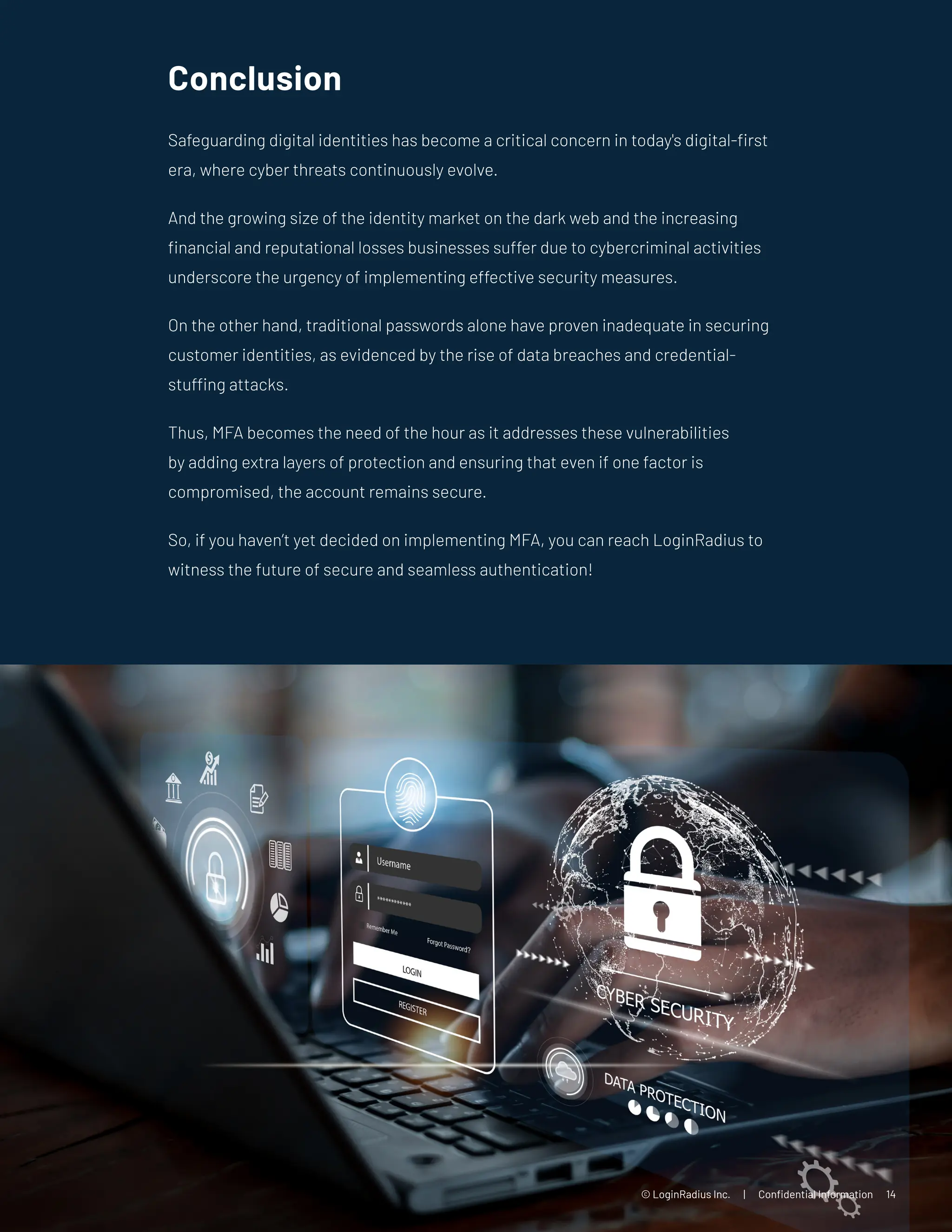 Conclusion
Safeguarding digital identities has become a critical concern in today's digital-first
era, where cyber threats continuously evolve.
And the growing size of the identity market on the dark web and the increasing
financial and reputational losses businesses suffer due to cybercriminal activities
underscore the urgency of implementing effective security measures.
On the other hand, traditional passwords alone have proven inadequate in securing
customer identities, as evidenced by the rise of data breaches and credential-
stuffing attacks.
Thus, MFA becomes the need of the hour as it addresses these vulnerabilities
by adding extra layers of protection and ensuring that even if one factor is
compromised, the account remains secure.
So, if you haven’t yet decided on implementing MFA, you can reach LoginRadius to
witness the future of secure and seamless authentication!
© LoginRadius Inc. | Confidential Information 14
 