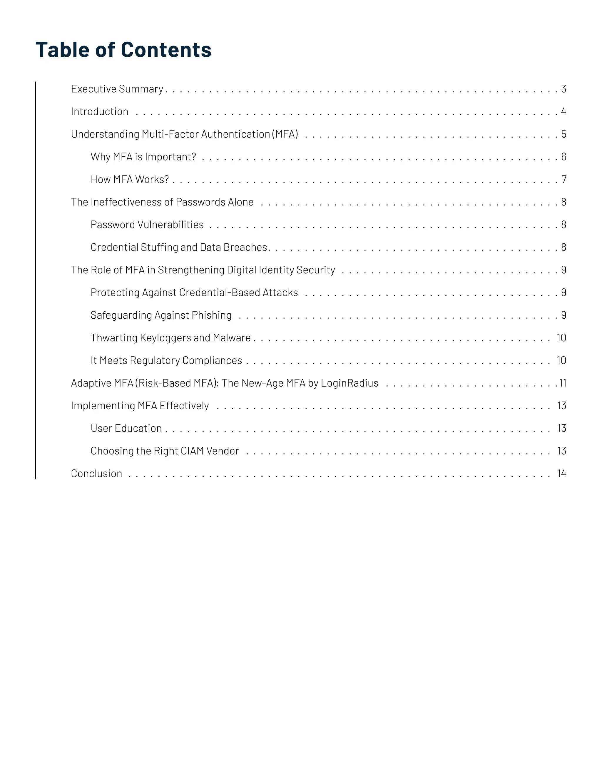 Table of Contents
Executive Summary����������������������������������������������������������������������������������������������������������������������������������������������������������������3
Introduction�������������������������������������������������������������������������������������������������������������������������������������������������������������������������������4
Understanding Multi-Factor Authentication (MFA)����������������������������������������������������������������������������������������������������������5
Why MFA is Important?����������������������������������������������������������������������������������������������������������������������������������������������������6
How MFA Works?��������������������������������������������������������������������������������������������������������������������������������������������������������������7
The Ineffectiveness of Passwords Alone����������������������������������������������������������������������������������������������������������������������������8
Password Vulnerabilities�������������������������������������������������������������������������������������������������������������������������������������������������8
Credential Stuffing and Data Breaches����������������������������������������������������������������������������������������������������������������������8
The Role of MFA in Strengthening Digital Identity Security�������������������������������������������������������������������������������������������9
Protecting Against Credential-Based Attacks����������������������������������������������������������������������������������������������������������9
Safeguarding Against Phishing�������������������������������������������������������������������������������������������������������������������������������������9
Thwarting Keyloggers and Malware��������������������������������������������������������������������������������������������������������������������������� 10
It Meets Regulatory Compliances������������������������������������������������������������������������������������������������������������������������������ 10
Adaptive MFA (Risk-Based MFA): The New-Age MFA by LoginRadius������������������������������������������������������������������������11
Implementing MFA Effectively �������������������������������������������������������������������������������������������������������������������������������������������� 13
User Education��������������������������������������������������������������������������������������������������������������������������������������������������������������� 13
Choosing the Right CIAM Vendor�������������������������������������������������������������������������������������������������������������������������������� 13
Conclusion�������������������������������������������������������������������������������������������������������������������������������������������������������������������������������� 14
 