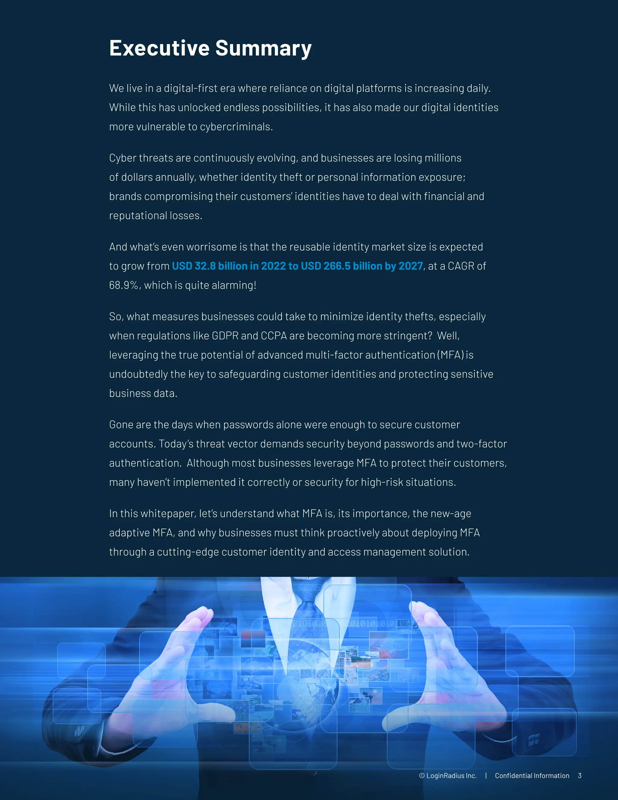 Executive Summary
We live in a digital-first era where reliance on digital platforms is increasing daily.
While this has unlocked endless possibilities, it has also made our digital identities
more vulnerable to cybercriminals.
Cyber threats are continuously evolving, and businesses are losing millions
of dollars annually, whether identity theft or personal information exposure;
brands compromising their customers’ identities have to deal with financial and
reputational losses.
And what’s even worrisome is that the reusable identity market size is expected
to grow from USD 32.8 billion in 2022 to USD 266.5 billion by 2027, at a CAGR of
68.9%, which is quite alarming!
So, what measures businesses could take to minimize identity thefts, especially
when regulations like GDPR and CCPA are becoming more stringent? Well,
leveraging the true potential of advanced multi-factor authentication (MFA) is
undoubtedly the key to safeguarding customer identities and protecting sensitive
business data.
Gone are the days when passwords alone were enough to secure customer
accounts. Today’s threat vector demands security beyond passwords and two-factor
authentication. Although most businesses leverage MFA to protect their customers,
many haven’t implemented it correctly or security for high-risk situations.
In this whitepaper, let’s understand what MFA is, its importance, the new-age
adaptive MFA, and why businesses must think proactively about deploying MFA
through a cutting-edge customer identity and access management solution.
© LoginRadius Inc. | Confidential Information 3
 