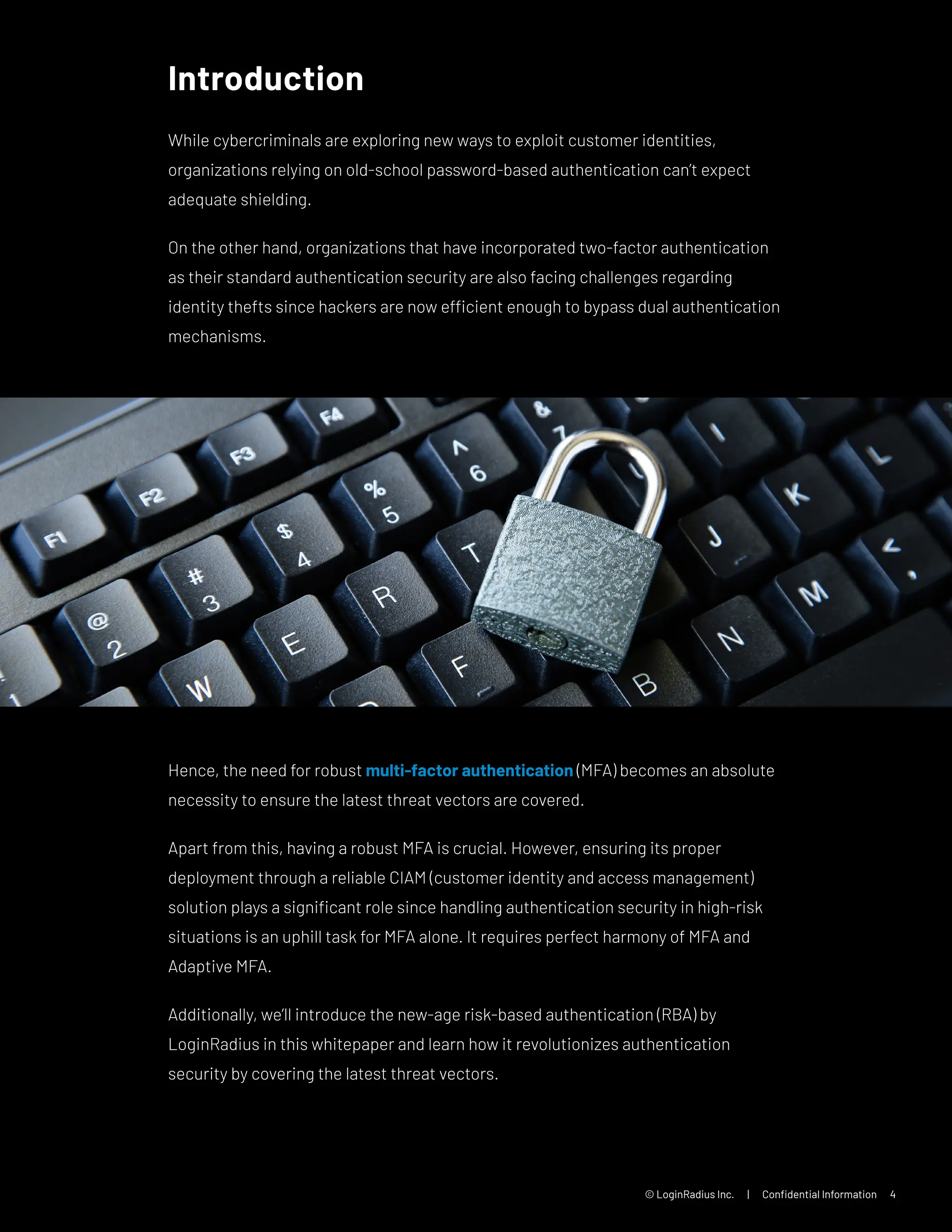 © LoginRadius Inc. | Confidential Information 4
Introduction
While cybercriminals are exploring new ways to exploit customer identities,
organizations relying on old-school password-based authentication can’t expect
adequate shielding.
On the other hand, organizations that have incorporated two-factor authentication
as their standard authentication security are also facing challenges regarding
identity thefts since hackers are now efficient enough to bypass dual authentication
mechanisms.
Hence, the need for robust multi-factor authentication (MFA) becomes an absolute
necessity to ensure the latest threat vectors are covered.
Apart from this, having a robust MFA is crucial. However, ensuring its proper
deployment through a reliable CIAM (customer identity and access management)
solution plays a significant role since handling authentication security in high-risk
situations is an uphill task for MFA alone. It requires perfect harmony of MFA and
Adaptive MFA.
Additionally, we’ll introduce the new-age risk-based authentication (RBA) by
LoginRadius in this whitepaper and learn how it revolutionizes authentication
security by covering the latest threat vectors.
 