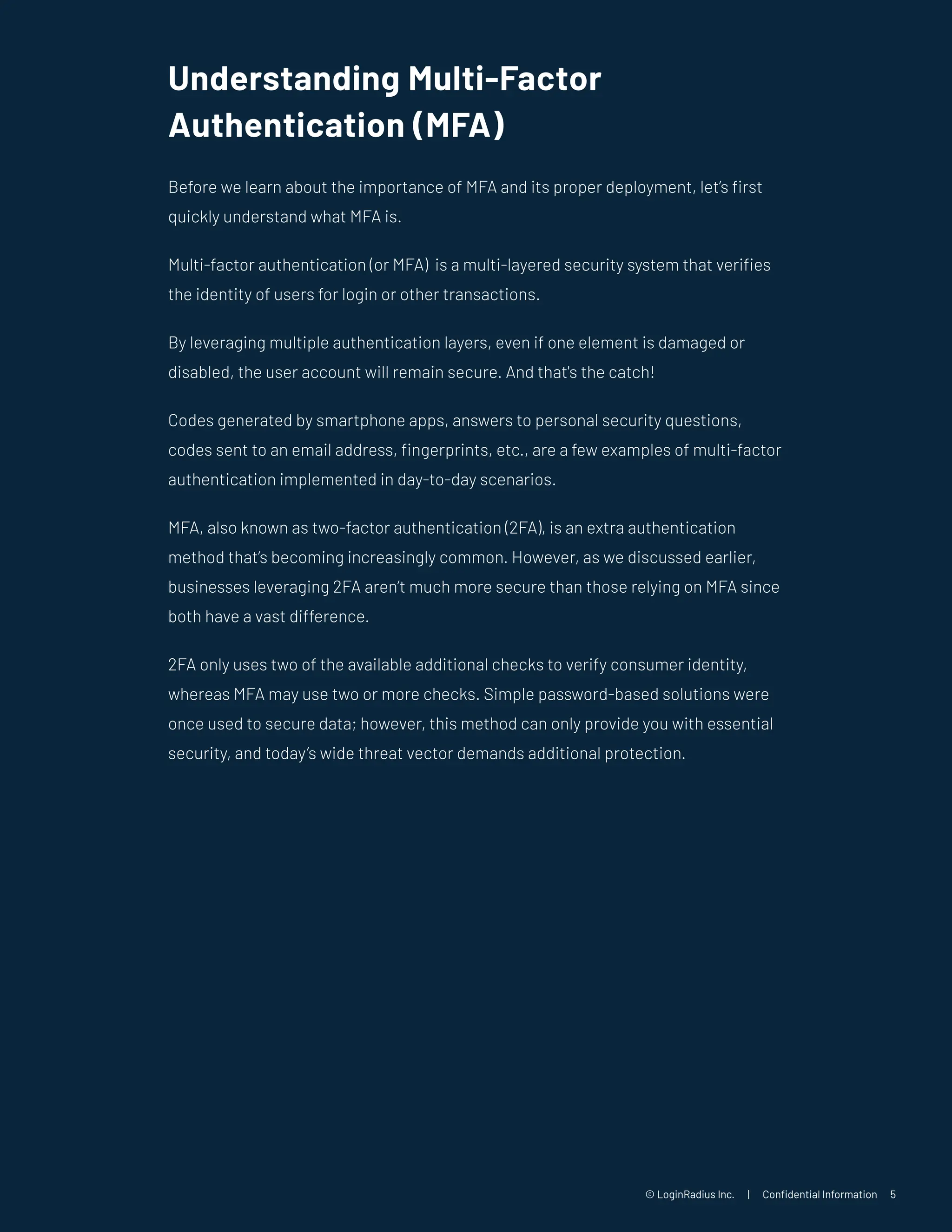 © LoginRadius Inc. | Confidential Information 5
Understanding Multi-Factor
Authentication (MFA)
Before we learn about the importance of MFA and its proper deployment, let’s first
quickly understand what MFA is.
Multi-factor authentication (or MFA) is a multi-layered security system that verifies
the identity of users for login or other transactions.
By leveraging multiple authentication layers, even if one element is damaged or
disabled, the user account will remain secure. And that's the catch!
Codes generated by smartphone apps, answers to personal security questions,
codes sent to an email address, fingerprints, etc., are a few examples of multi-factor
authentication implemented in day-to-day scenarios.
MFA, also known as two-factor authentication (2FA), is an extra authentication
method that’s becoming increasingly common. However, as we discussed earlier,
businesses leveraging 2FA aren’t much more secure than those relying on MFA since
both have a vast difference.
2FA only uses two of the available additional checks to verify consumer identity,
whereas MFA may use two or more checks. Simple password-based solutions were
once used to secure data; however, this method can only provide you with essential
security, and today’s wide threat vector demands additional protection.
 