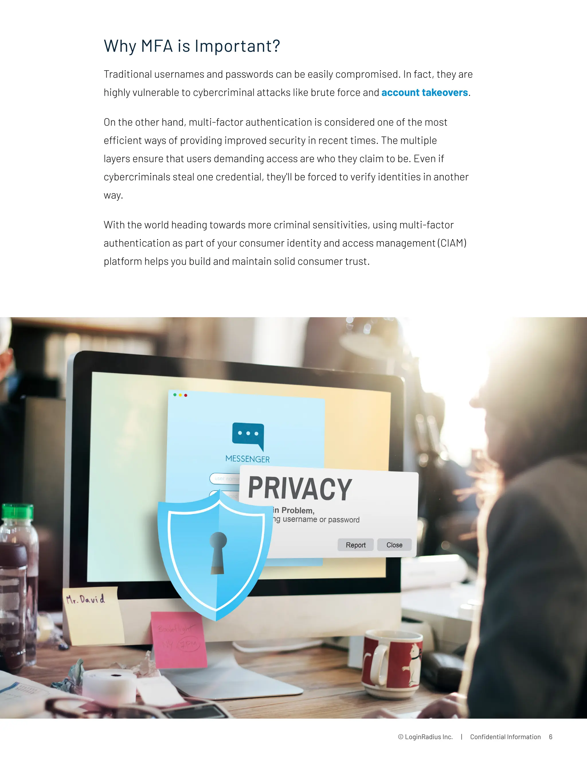 © LoginRadius Inc. | Confidential Information 6
Why MFA is Important?
Traditional usernames and passwords can be easily compromised. In fact, they are
highly vulnerable to cybercriminal attacks like brute force and account takeovers.
On the other hand, multi-factor authentication is considered one of the most
efficient ways of providing improved security in recent times. The multiple
layers ensure that users demanding access are who they claim to be. Even if
cybercriminals steal one credential, they'll be forced to verify identities in another
way.
With the world heading towards more criminal sensitivities, using multi-factor
authentication as part of your consumer identity and access management (CIAM)
platform helps you build and maintain solid consumer trust.
 