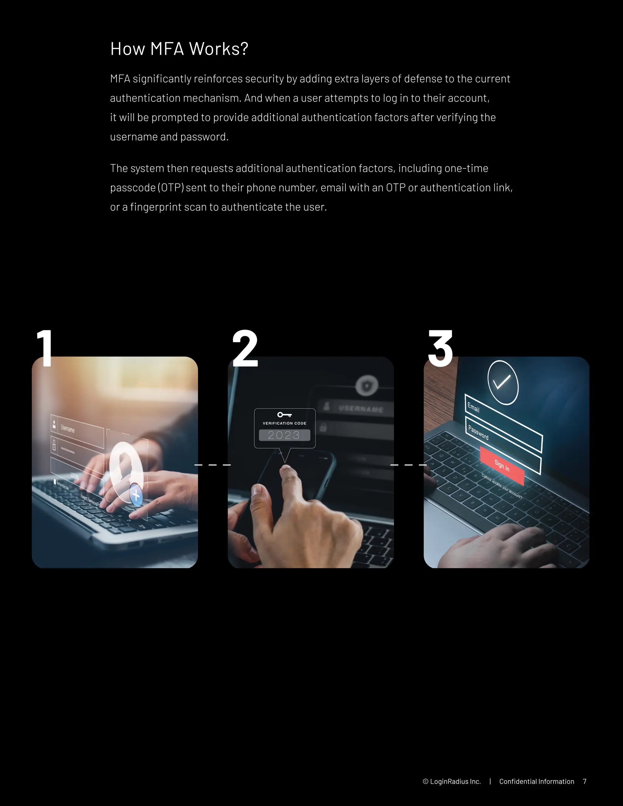 © LoginRadius Inc. | Confidential Information 7
How MFA Works?
MFA significantly reinforces security by adding extra layers of defense to the current
authentication mechanism. And when a user attempts to log in to their account,
it will be prompted to provide additional authentication factors after verifying the
username and password.
The system then requests additional authentication factors, including one-time
passcode (OTP) sent to their phone number, email with an OTP or authentication link,
or a fingerprint scan to authenticate the user.
 