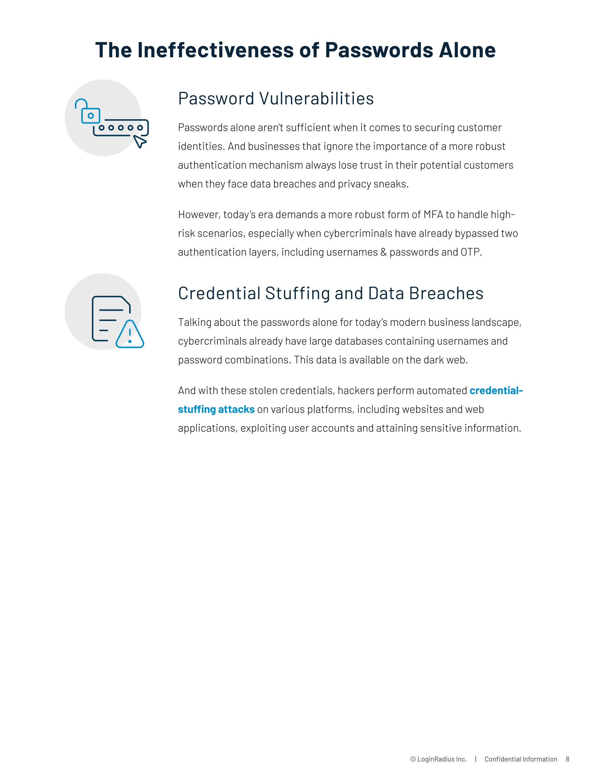© LoginRadius Inc. | Confidential Information 8
Password Vulnerabilities
Passwords alone aren't sufficient when it comes to securing customer
identities. And businesses that ignore the importance of a more robust
authentication mechanism always lose trust in their potential customers
when they face data breaches and privacy sneaks.
However, today’s era demands a more robust form of MFA to handle high-
risk scenarios, especially when cybercriminals have already bypassed two
authentication layers, including usernames  passwords and OTP.
Credential Stuffing and Data Breaches
Talking about the passwords alone for today’s modern business landscape,
cybercriminals already have large databases containing usernames and
password combinations. This data is available on the dark web.
And with these stolen credentials, hackers perform automated credential-
stuffing attacks on various platforms, including websites and web
applications, exploiting user accounts and attaining sensitive information.
The Ineffectiveness of Passwords Alone
 