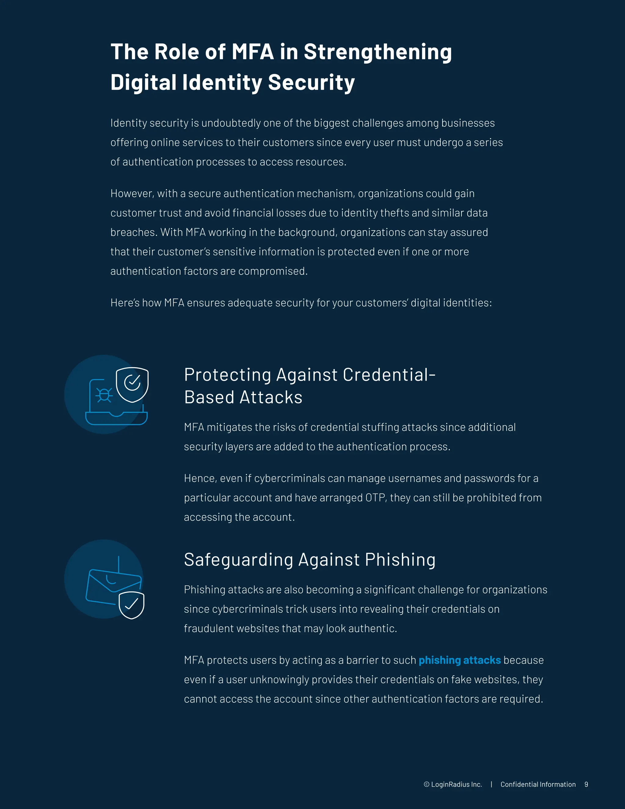 © LoginRadius Inc. | Confidential Information 9
The Role of MFA in Strengthening
Digital Identity Security
Identity security is undoubtedly one of the biggest challenges among businesses
offering online services to their customers since every user must undergo a series
of authentication processes to access resources.
However, with a secure authentication mechanism, organizations could gain
customer trust and avoid financial losses due to identity thefts and similar data
breaches. With MFA working in the background, organizations can stay assured
that their customer’s sensitive information is protected even if one or more
authentication factors are compromised.
Here’s how MFA ensures adequate security for your customers’ digital identities:
Protecting Against Credential-
Based Attacks
MFA mitigates the risks of credential stuffing attacks since additional
security layers are added to the authentication process.
Hence, even if cybercriminals can manage usernames and passwords for a
particular account and have arranged OTP, they can still be prohibited from
accessing the account.
Safeguarding Against Phishing
Phishing attacks are also becoming a significant challenge for organizations
since cybercriminals trick users into revealing their credentials on
fraudulent websites that may look authentic.
MFA protects users by acting as a barrier to such phishing attacks because
even if a user unknowingly provides their credentials on fake websites, they
cannot access the account since other authentication factors are required.
 