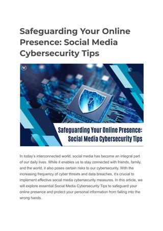 Safeguarding Your Online
Presence: Social Media
Cybersecurity Tips
In today’s interconnected world, social media has become an integral part
of our daily lives. While it enables us to stay connected with friends, family,
and the world, it also poses certain risks to our cybersecurity. With the
increasing frequency of cyber threats and data breaches, it’s crucial to
implement effective social media cybersecurity measures. In this article, we
will explore essential Social Media Cybersecurity Tips to safeguard your
online presence and protect your personal information from falling into the
wrong hands.
 