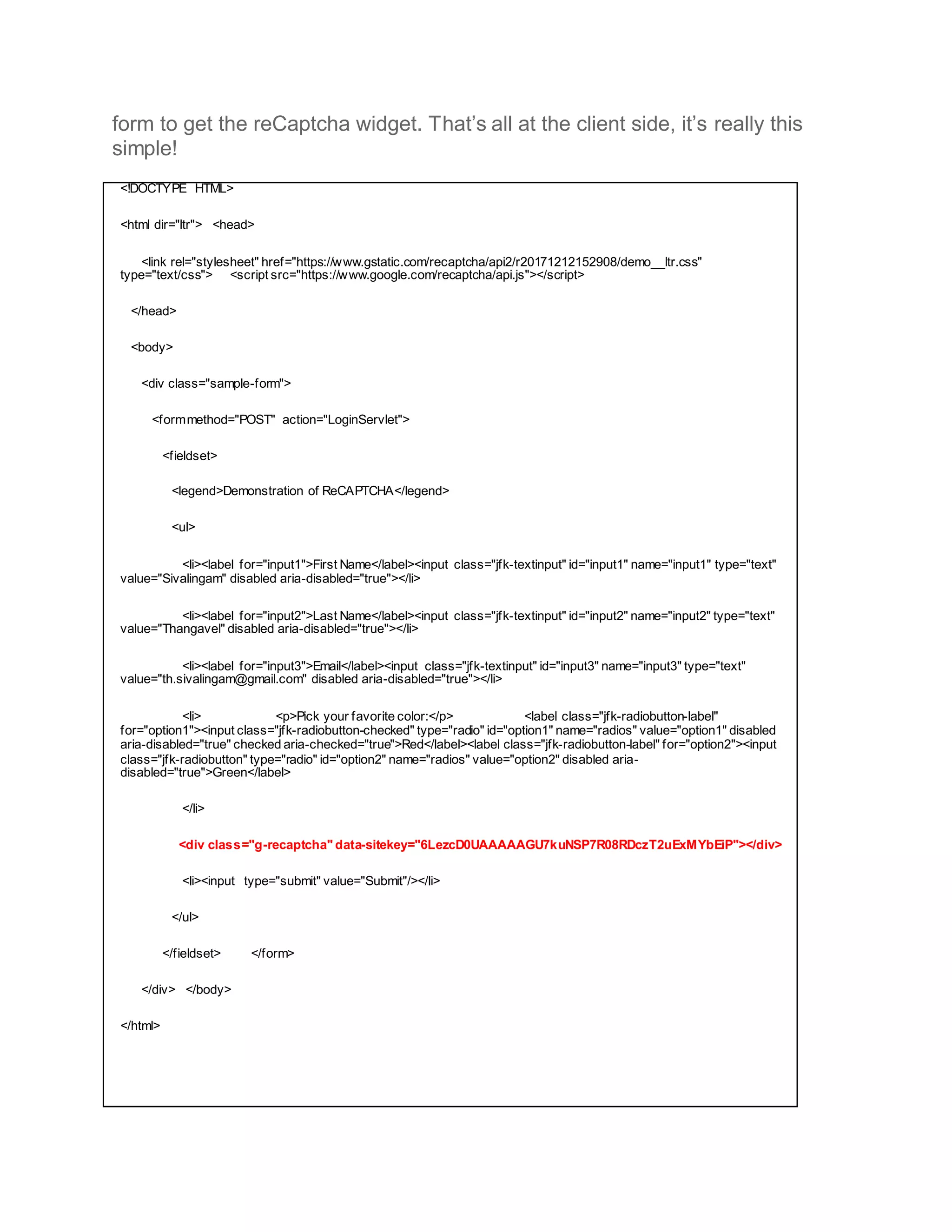 form to get the reCaptcha widget. That’s all at the client side, it’s really this
simple!
<!DOCTYPE HTML>
<html dir="ltr"> <head>
<link rel="stylesheet" href="https://www.gstatic.com/recaptcha/api2/r20171212152908/demo__ltr.css"
type="text/css"> <script src="https://www.google.com/recaptcha/api.js"></script>
</head>
<body>
<div class="sample-form">
<formmethod="POST" action="LoginServlet">
<fieldset>
<legend>Demonstration of ReCAPTCHA</legend>
<ul>
<li><label for="input1">First Name</label><input class="jfk-textinput" id="input1" name="input1" type="text"
value="Sivalingam" disabled aria-disabled="true"></li>
<li><label for="input2">Last Name</label><input class="jfk-textinput" id="input2" name="input2" type="text"
value="Thangavel" disabled aria-disabled="true"></li>
<li><label for="input3">Email</label><input class="jfk-textinput" id="input3" name="input3" type="text"
value="th.sivalingam@gmail.com" disabled aria-disabled="true"></li>
<li> <p>Pick your favorite color:</p> <label class="jfk-radiobutton-label"
for="option1"><input class="jfk-radiobutton-checked" type="radio" id="option1" name="radios" value="option1" disabled
aria-disabled="true" checked aria-checked="true">Red</label><label class="jfk-radiobutton-label" for="option2"><input
class="jfk-radiobutton" type="radio" id="option2" name="radios" value="option2" disabled aria-
disabled="true">Green</label>
</li>
<div class="g-recaptcha" data-sitekey="6LezcD0UAAAAAGU7kuNSP7R08RDczT2uExMYbEiP"></div>
<li><input type="submit" value="Submit"/></li>
</ul>
</fieldset> </form>
</div> </body>
</html>
 