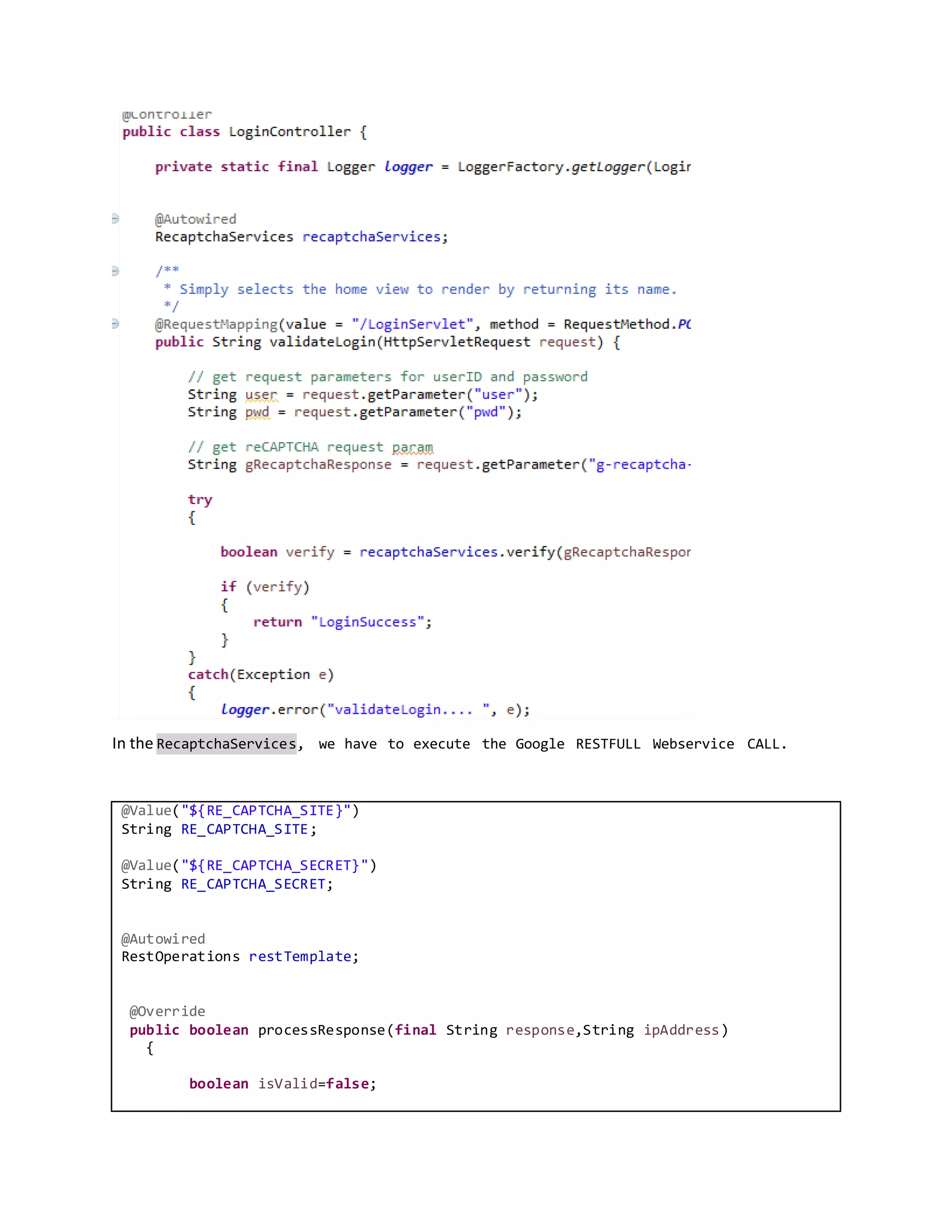 In the RecaptchaServices, we have to execute the Google RESTFULL Webservice CALL.
@Value("${RE_CAPTCHA_SITE}")
String RE_CAPTCHA_SITE;
@Value("${RE_CAPTCHA_SECRET}")
String RE_CAPTCHA_SECRET;
@Autowired
RestOperations restTemplate;
@Override
public boolean processResponse(final String response,String ipAddress)
{
boolean isValid=false;
 