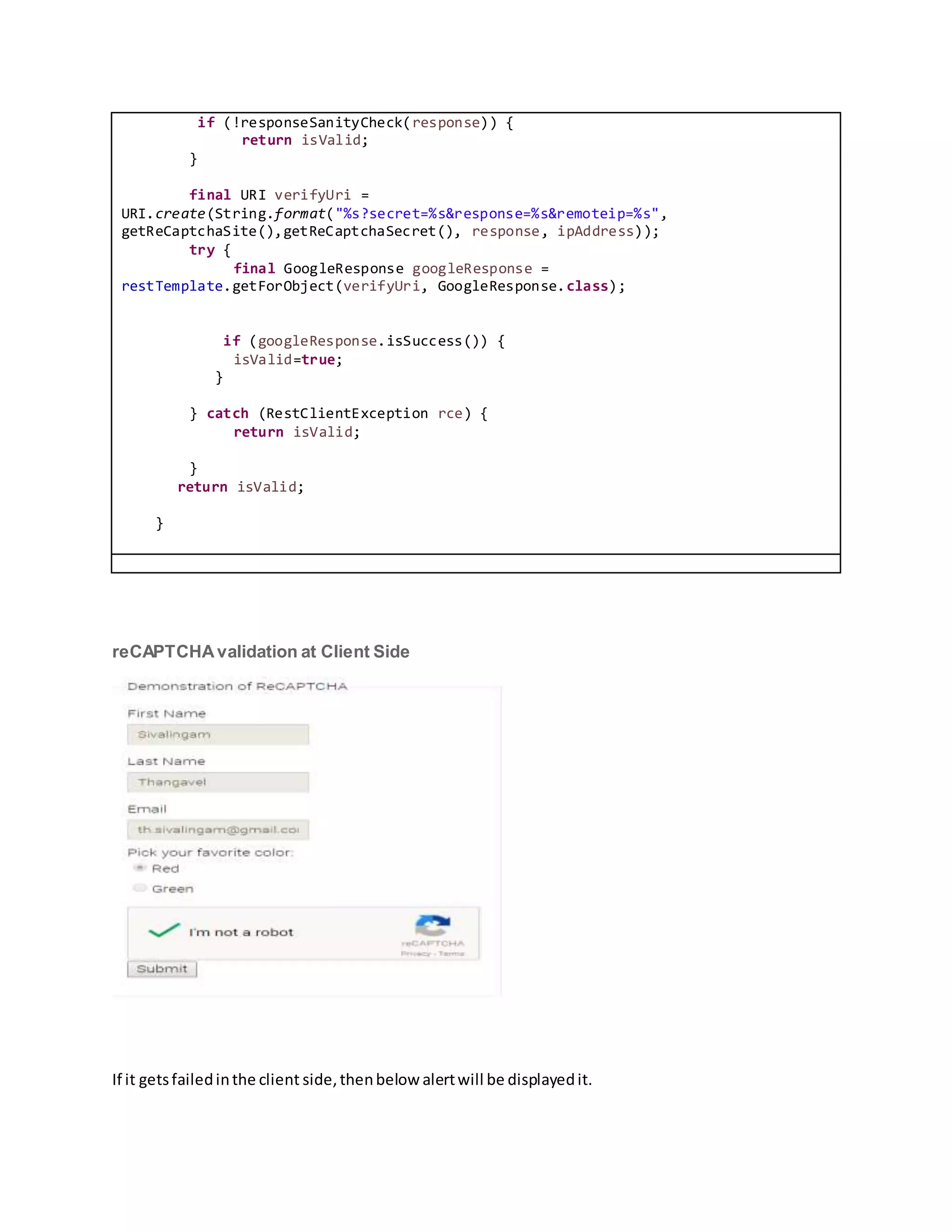 if (!responseSanityCheck(response)) {
return isValid;
}
final URI verifyUri =
URI.create(String.format("%s?secret=%s&response=%s&remoteip=%s",
getReCaptchaSite(),getReCaptchaSecret(), response, ipAddress));
try {
final GoogleResponse googleResponse =
restTemplate.getForObject(verifyUri, GoogleResponse.class);
if (googleResponse.isSuccess()) {
isValid=true;
}
} catch (RestClientException rce) {
return isValid;
}
return isValid;
}
reCAPTCHAvalidation at Client Side
If it getsfailedinthe client side,thenbelow alertwill be displayedit.
 