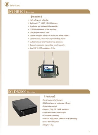 Safe Guard
SG-DR2000 Receiver
【Features】
Small size and lightweight;
BNC interfaces or customize HD port
Easy to be carried.
Support 720p OR 1080P resolution
Video and Stereo audio output;
<-105dBm Sensitivity
COFDM modulation, MPEG-4 or H.264 coding
Size: 160*130*30mm
Weight: 1.6kg
SG-HR101 Receiver
【Features】
High safety and reliability;
Built in with 7" 1080P HD LCD screen;
Small size and lightweight for portable;
COFDM modulation,H.264 decoding;
USB plug for memory copy
Special designed with a sun shade,sun clearly visible；
Center marker,screen marker(viewfinder)function
Multicarrier dual antennas diversity reception;
Support video audio transmitting synchronously;
Size:350*215*50mm,Weight: 3.2kg
11
 