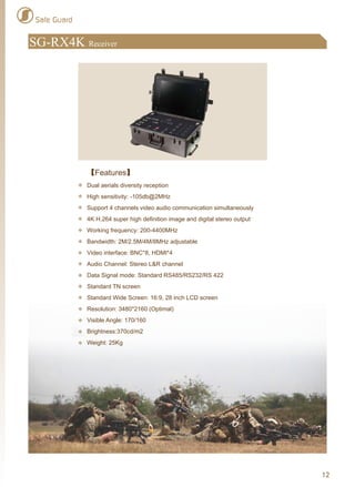 SG-RX4K Receiver
Safe Guard
12
【Features】
Dual aerials diversity reception
High sensitivity: -105db@2MHz
Support 4 channels video audio communication simultaneously
4K H.264 super high definition image and digital stereo output
Working frequency: 200-4400MHz
Bandwidth: 2M/2.5M/4M/8MHz adjustable
Video interface: BNC*8, HDMI*4
Audio Channel: Stereo L&R channel
Data Signal mode: Standard RS485/RS232/RS 422
Standard TN screen
Standard Wide Screen: 16:9, 28 inch LCD screen
Resolution: 3480*2160 (Optimal)
Visible Angle: 170/160
Brightness:370cd/m2
Weight: 25Kg
 