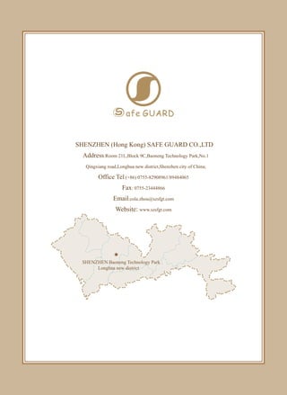 SHENZHEN (Hong Kong) SAFE GUARD CO.,LTD
Address:Room 21L,Block 9C,Baoneng Technology Park,No.1
Qingxiang road,Longhua new district,Shenzhen city of China;
Office Tel:(+86) 0755-82908961/89484065
Fax: 0755-23444866
Email:cola.zhou@szsfgt.com
Website: www.szsfgt.com
SHENZHEN Baoneng Technology Park
Longhua new district
 