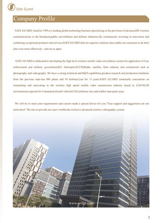 Safe Guard
Company Profile
2
www.szsfgt.com
SAFE GUARD, found in 1999,is a leading global technology business specializing in the provision of advanced RF wireless
communications to the broadcast,public surverillance and defense industries.By continuously investing in innovation and
combining exceptional products and services,SAFE GUARD delivers superior solutions that enable our customers to do their
jobs even more effectively - and set us apart.
SAFE GUARD is dedicated to developing the high level wireless mobile video surveillance system for application of Law
enforcement and military, government,R/C helicopter,ECCM,Radar, satellite, farm industry and commercial such as
photography and videography. We have a strong technical and R&D capabilities,produce research and production backbone
from the previous state-run 806 plants and 54 Institute.Last for 15 years,SAFE GUARD continually concentrate on
researching and innovating in the wireless high speed mobile video transmission industry based in LOS/NLOS
environments,especial for Unmanned aircraft vehicle(UAV),airborne area and soldier man-pack areas.
We will try to meet your requirements and custom made a special device for you.”Your support and suggestions are our
motivation”.We aim to provide our users worldwide exclusive advanced wireless videography system.
 