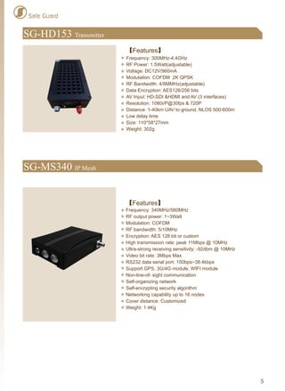 5
SG-MS340 IP Mesh
【Features】
Frequency: 340MHz/580MHz
RF output power: 1~3Watt
Modulation: COFDM
RF bandwidth: 5/10MHz
Encryption: AES 128 bit or custom
High transmission rate: peak 11Mbps @ 10MHz
Ultra-strong receiving sensitivity: -92dbm @ 10MHz
Video bit rate: 3Mbps Max
RS232 data serial port: 150bps~38.4kbps
Support GPS, 3G/4G module, WIFI module
Non-line-of- sight communication
Self-organizing network
Self-encrypting security algorithm
Networking capability up to 16 nodes
Cover distance: Customized
Weight: 1.4Kg
SG-HD153 Transmitter
【Features】
Frequency: 300MHz-4.4GHz
RF Power: 1.5Watt(adjustable)
Voltage: DC12V/960mA
Modulation: COFDM 2K QPSK
RF Bandwidth: 4/8MMHz(adjustable)
Data Encryption: AES128/256 bits
AV Input: HD-SDI &HDMI and AV (3 interfaces)
Resolution: 1080i/P@30fps & 720P
Distance: 1-40km UAV to ground, NLOS 500-600m
Low delay time
Size: 110*58*27mm
Weight: 302g
Safe Guard
 