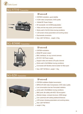 6
SG-R5000 Transmitter
SG-S20 Transmitter
【Features】
COFDM modulation
8Watt RF power output
BNC interfaces, for any normal cameras
DC12V/1.9A Power supply
Support video and stereo L/R audio channel
Works well in NLOS&fast moving conditions
Connected with flexible antenna better for Man-pack
Size: 200*130*60mm ,weight: 1.5kg
【Features】
COFDM modilation,Stable transmission
MPEG-4/H.264 video Compression, DVD video quality
Low consumption,has two Fancooled radiators
works well in NLOS&fast moving conditions
BNC ports, Be safety with AES 128 encryption
Modular design, compact structure, OEM design
Can customize with adding additional features
LCD screen showing parameters and working status
Size: 220*140*60mm
weight: 2.3kg
SG-VT10 Transmitter
【Features】
COFDM modulation, good stability
H.264 video compression, DVD quality
10Watt RF Power Output
RF bandwidth: 2/2.5/4/MHz(adjustable)
Video and two way audio communication
Works well in NLOS & fast-moving conditions
LCD screen shows parameters and working status
Dual aerials connectors
Size: 200*130*60mm，weight: 2.5kg
Safe Guard
 