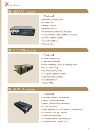 Safe Guard
SG-HD103 Transmitter
【Features】
Low delay, lightweight,live broadcast;
Support Full- HD quality image;
Support 1080i/1080P HD transmission;
COFDM modulation;
Built-in with HDMI or HD-SDI interface（single selection）;
Can request to add BNC interface
Small size and lightweight;
All parameters can be adjusted by user;
Size:167*90*25mm，Weight: 515g
SG-HSA35 Transmitter
【Features】
Frequency: 300MHz-4.4GHz
RF Power: 5W
Voltage: DC12V/5A
Modulation: COFDM
RF Bandwidth: 2/2.5/4/8MHz (adjustable)
AV Input: HD-SDI, HDMI, and BNC (3 interfaces)
Resolution: 1080P/i, 720PP/i
Size: 230*150*66mm
Weight: 2.88kg
SG-T5000S Transmitter
【Features】
5-8Watt RF power output
2/2.5/4/8MHz bandwidth
Built-in with battery 2300mA or no baterry inside
Bnc and aviation plug
DC12V or customize others
Good quality and DVD resolution
Lightweight and in small size
Size:180*100*60mm
Weight: 1444g
7
 