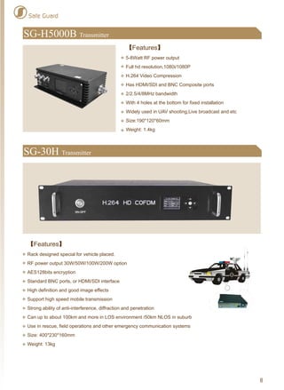 8
Safe Guard
SG-H5000B Transmitter
【Features】
5-8Watt RF power output
Full hd resolution,1080i/1080P
H.264 Video Compression
Has HDMI/SDI and BNC Composite ports
2/2.5/4/8MHz bandwidth
With 4 holes at the bottom for fixed installation
Widely used in UAV shooting,Live broadcast and etc
Size:190*120*60mm
Weight: 1.4kg
【Features】
Rack designed special for vehicle placed.
RF power output 30W/50W/100W/200W option
AES128bits encryption
Standard BNC ports, or HDMI/SDI interface
High definition and good image effects
Support high speed mobile transmission
Strong ability of anti-interference, diffraction and penetration
Can up to about 100km and more in LOS environment /50km NLOS in suburb
Use in rescue, field operations and other emergency communication systems
Size: 400*230*160mm
Weight: 13kg
SG-30H Transmitter
 