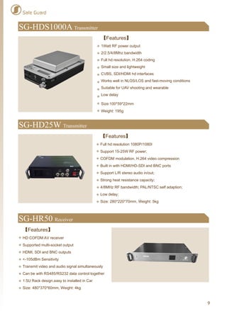 Safe Guard
SG-HR50 Receiver
【Features】
HD COFDM AV receiver
Supported multi-socket output
HDMI, SDI and BNC outputs
<-105dBm Sensitivity
Transmit video and audio signal simultaneously
Can be with RS485/RS232 data control together
1.5U Rack design,easy to installed in Car
Size: 480*370*60mm, Weight: 4kg
9
SG-HD25W Transmitter
【Features】
Full hd resolution 1080P/1080I
Support 15-25W RF power;
COFDM modulation, H.264 video compression
Built in with HDMI/HD-SDI and BNC ports
Support L/R stereo audio in/out;
Strong heat resistance capacity;
4/8MHz RF bandwidth; PAL/NTSC self adaption;
Low delay;
Size: 280*220*70mm, Weight: 5kg
SG-HDS1000A Transmitter
【Features】
1Watt RF power output
2/2.5/4/8Mhz bandwidth
Full hd resolution, H.264 coding
Small size and lightweight
CVBS, SDI/HDMI hd interfaces
Works well in NLOS/LOS and fast-moving conditions
Suitable for UAV shooting and wearable
Low delay
Size:100*59*22mm
Weight: 195g
 