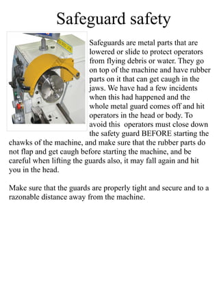 Safeguard safety
Safeguards are metal parts that are
lowered or slide to protect operators
from flying debris or water. They go
on top of the machine and have rubber
parts on it that can get caugh in the
jaws. We have had a few incidents
when this had happened and the
whole metal guard comes off and hit
operators in the head or body. To
avoid this operators must close down
the safety guard BEFORE starting the
chawks of the machine, and make sure that the rubber parts do
not flap and get caugh before starting the machine, and be
careful when lifting the guards also, it may fall again and hit
you in the head.
Make sure that the guards are properly tight and secure and to a
razonable distance away from the machine.
 
