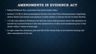 AMENDMENTS IN EVIDENCE ACT
• Indian Evidence Act, a provision has been made under
• section 114 (B) to draw presumption by the court (the Court shall presume) regarding
dowry death and mental and physical cruelty shown to women by her In-laws. Section
• 113 (A) was added in Evidence Act that the court shall presume about the abetment of
suicide by married woman if she was subjected to cruelty and harassment prior to her
death, within 7 years of marriage.
• In rape cases the character, past sex life of the victim lady is not relevant during trial
after amendment of the law.
 