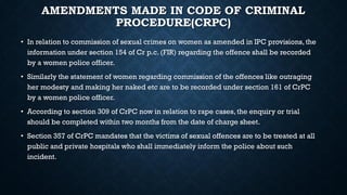 AMENDMENTS MADE IN CODE OF CRIMINAL
PROCEDURE(CRPC)
• In relation to commission of sexual crimes on women as amended in IPC provisions, the
information under section 154 of Cr p.c. (FIR) regarding the offence shall be recorded
by a women police officer.
• Similarly the statement of women regarding commission of the offences like outraging
her modesty and making her naked etc are to be recorded under section 161 of CrPC
by a women police officer.
• According to section 309 of CrPC now in relation to rape cases, the enquiry or trial
should be completed within two months from the date of charge sheet.
• Section 357 of CrPC mandates that the victims of sexual offences are to be treated at all
public and private hospitals who shall immediately inform the police about such
incident.
 
