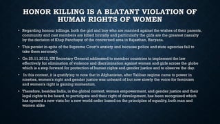 HONOR KILLING IS A BLATANT VIOLATION OF
HUMAN RIGHTS OF WOMEN
• Regarding honour killings, both the girl and boy who are married against the wishes of their parents,
community and cast members are killed brutally and particularly the girls are the greatest casualty
by the decision of Khap Panchayat of the concerned area in Rajasthan, Haryana.
• This persist in-spite of the Supreme Court's anxiety and because police and state agencies fail to
take them seriously.
• On 25.11.2012, UN Secretary General addressed to member countries to implement the law
effectively for elimination of violence and discrimination against women and girls across the globe
which is a step forward for protection of human rights and gender justice and to observe the day.
• In this context, it is gratifying to note that in Afghanistan, after Taliban regime came to power in
nineties, women's right and gender justice was unheard of but now slowly the voice for feminism
and women's right is gaining momentum.
• Therefore, besides India, in the global context, women empowerment, and gender justice and their
legal rights to be heard, to participate and their right of development, has been recognized which
has opened a new vista for a new world order based on the principles of equality, both man and
women alike
 