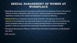 SEXUAL HARASSMENT OF WOMEN AT
WORKPLACE
• Regarding sexual harassment of women at work places, the Supreme Court in the case of
Vishaka vs. State of Rajasthan (AIR,1997, 3011), issued guidelines and directives till
legislation is made on the subject by Parliament to curb such offences,
• Article-142 of our constitution says in clear terms that "the Supreme Court in the
exercise of its jurisdiction may pass such decree or make such order as is necessary for
doing complete justice in any cause or matter pending before it, and any decree so
passed or order so made shall be enforceable throughout the territory of India"
• The Sexual Harassment of Women at Work Place (Prevention, Prohibition and Redressal)
Act, 2013.
• ICC and LCC
 