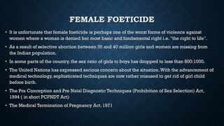FEMALE FOETICIDE
• It is unfortunate that female foeticide is perhaps one of the worst forms of violence against
women where a woman is denied her most basic and fundamental right i.e. "the right to life".
• As a result of selective abortion between 35 and 40 million girls and women are missing from
the Indian population.
• In some parts of the country, the sex ratio of girls to boys has dropped to less than 800:1000.
• The United Nations has expressed serious concern about the situation.With the advancement of
medical technology, sophisticated techniques are now rather misused to get rid of girl child
before birth.
• The Pre Conception and Pre Natal Diagnostic Techniques (Prohibition of Sex Selection) Act,
1994 ( in short PCPNDT Act)
• The Medical Termination of Pregnancy Act, 1971
 