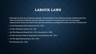 LABOUR LAWS
• Although all laws are not gender-specific, the provisions of law affecting women significantly have
been reviewed periodically and amendments carried out to keep pace with the emerging
requirements. Some acts which have special provisions to safeguard women and their interests are:
• (i) The Employees State Insurance Act, 1948
• (ii) The Plantation Labour Act, 1951
• {iii) The Maternity Benefit Act, 1961 (Amended in 1995)
• Iv) The Contract Labour (Regulation and Abolition) Act, 1976
• (v) The Equal Remuneration Act, 1976
• The Factories Act, 1945
 