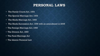 PERSONAL LAWS
• The Family Courts Act, 1954
• The Special Marriage Act, 1954
• The Hindu Marriage Act, 1955
• The Hindu Succession Act, 1956 with an amendment in 2005
• The Foreign Marriage Act, 1969
• The Divorce Act, 1869
• The Parsi Marriage Act
• The Islamic Personal Law
 